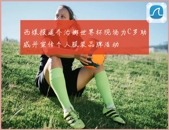 西媒报道乔治娜世界杯现场为C罗助威并宣传个人服装品牌活动