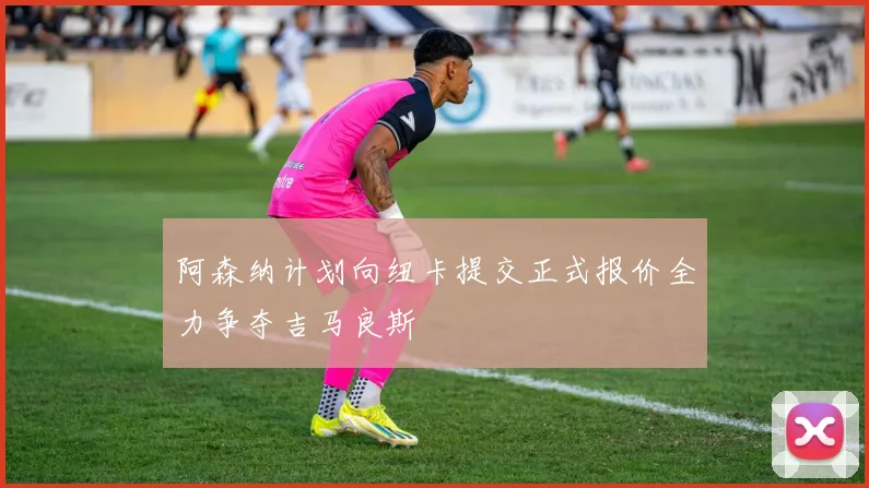 阿森纳计划向纽卡提交正式报价全力争夺吉马良斯