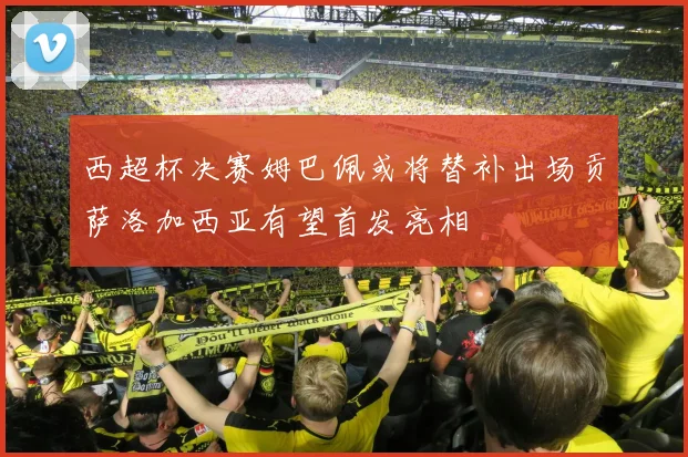 西超杯决赛姆巴佩或将替补出场贡萨洛加西亚有望首发亮相