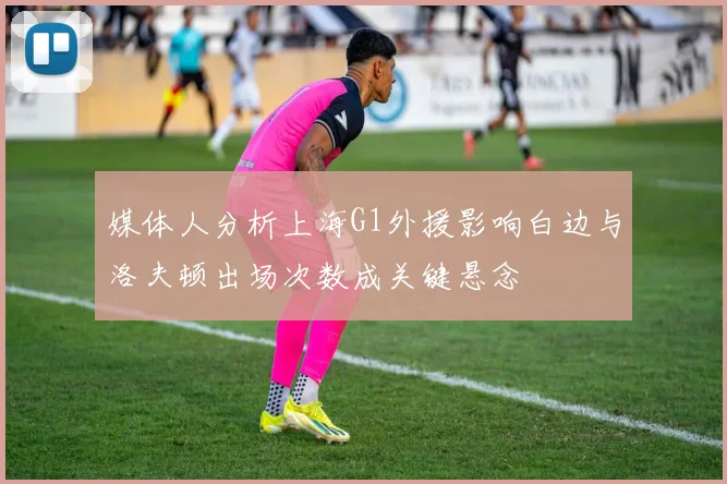 媒体人分析上海G1外援影响白边与洛夫顿出场次数成关键悬念