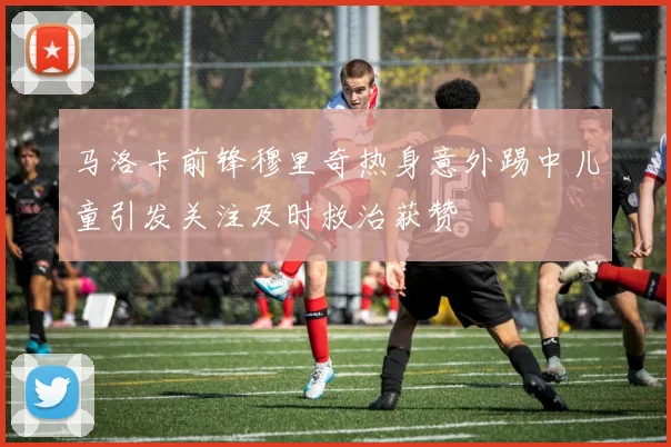 马洛卡前锋穆里奇热身意外踢中儿童引发关注及时救治获赞