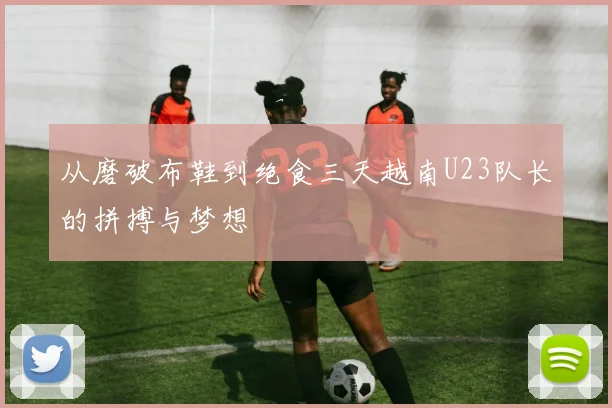 从磨破布鞋到绝食三天越南U23队长的拼搏与梦想