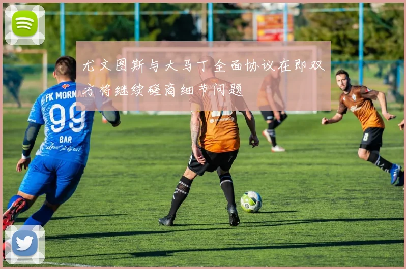尤文图斯与大马丁全面协议在即双方将继续磋商细节问题
