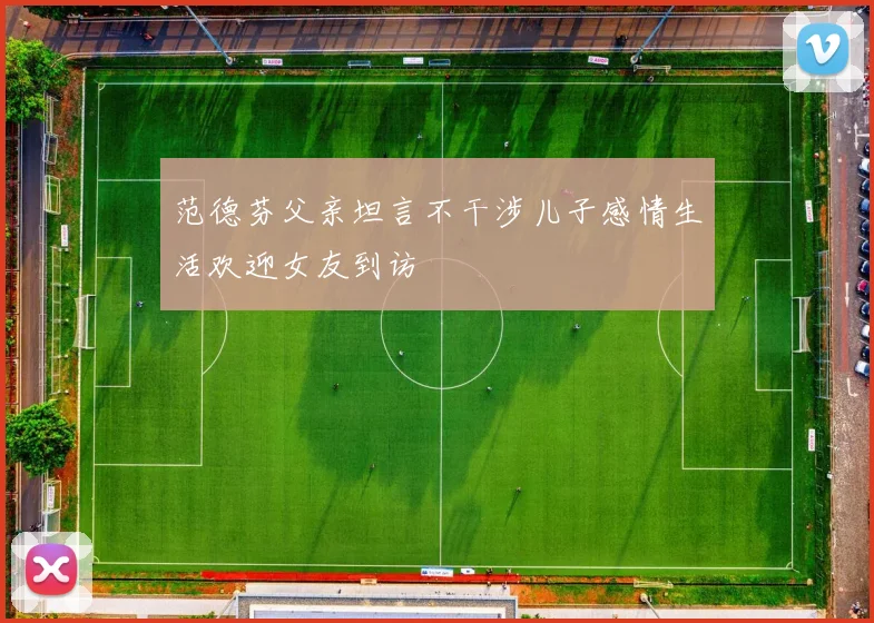 范德芬父亲坦言不干涉儿子感情生活欢迎女友到访