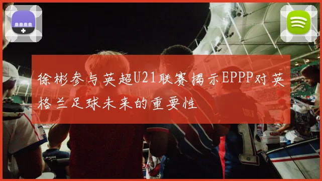 徐彬参与英超U21联赛揭示EPPP对英格兰足球未来的重要性