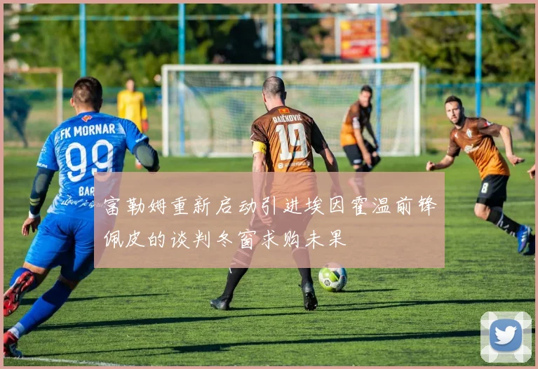 富勒姆重新启动引进埃因霍温前锋佩皮的谈判冬窗求购未果