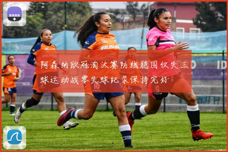 阿森纳欧冠淘汰赛防线稳固仅失三球运动战零失球纪录保持完好